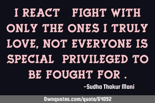 I React & fight with only the ones I truly love ,not everyone is special &privileged to be fought