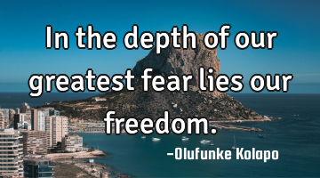 In the depth of our greatest fear lies our freedom.