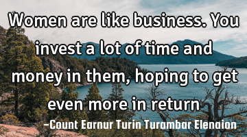 Women are like business. You invest a lot of time and money in them, hoping to get even more in