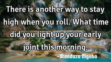 There is another way to stay high when you roll.what time did you light up your early joint this