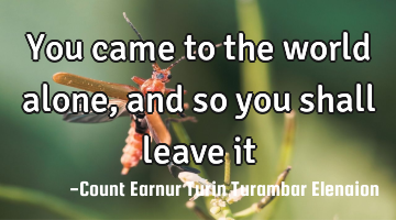 You came to the world alone, and so you shall leave it