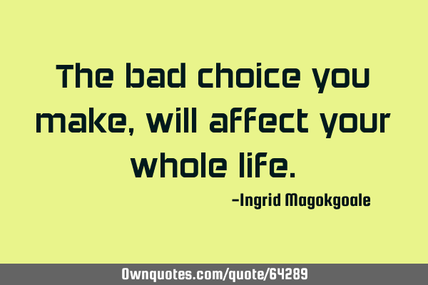 The bad choice you make, will affect your whole