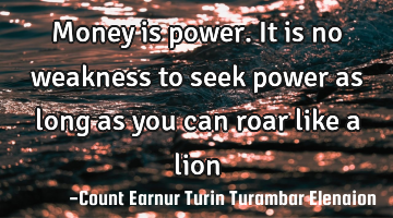 Money is power. It is no weakness to seek power as long as you can roar like a lion