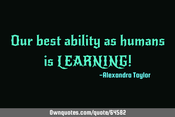 Our best ability as humans is LEARNING!