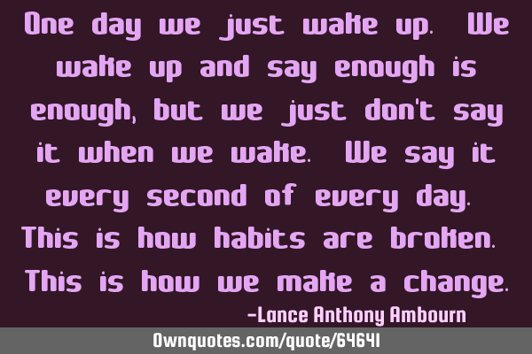 One day we just wake up. We wake up and say enough is enough, but we just don