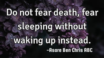 Do not fear death, fear sleeping without waking up instead.