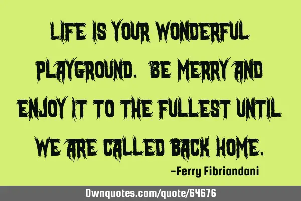 Life is your wonderful playground. Be merry and enjoy it to the fullest until we are called back H
