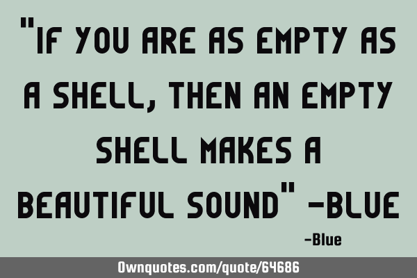 "If you are as Empty as a Shell, then an Empty Shell makes a Beautiful Sound" -B