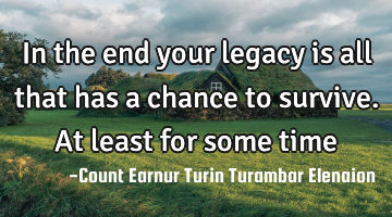 In the end your legacy is all that has a chance to survive. At least for some time