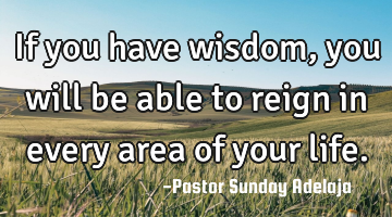 If you have wisdom, you will be able to reign in every area of your