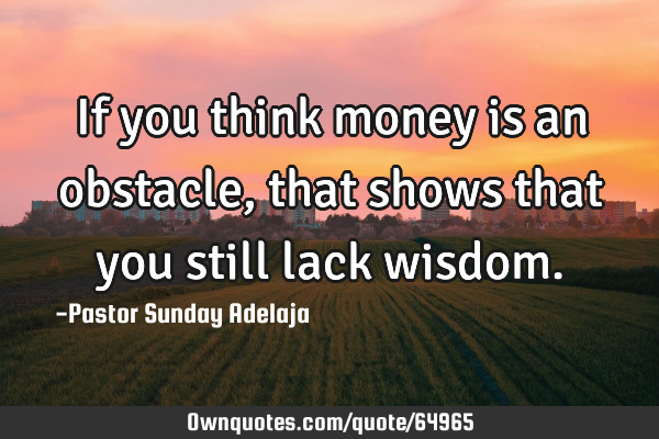 If you think money is an obstacle, that shows that you still lack