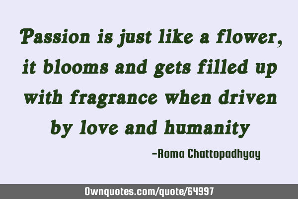 Passion is just like a flower, it blooms and gets filled up with fragrance when driven by love and