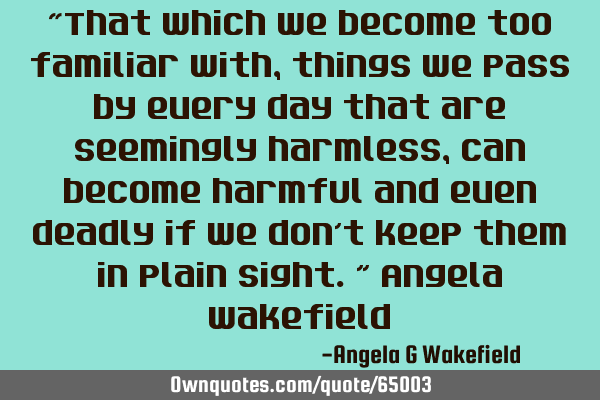 “That which we become too familiar with, things we pass by every day that are seemingly harmless,