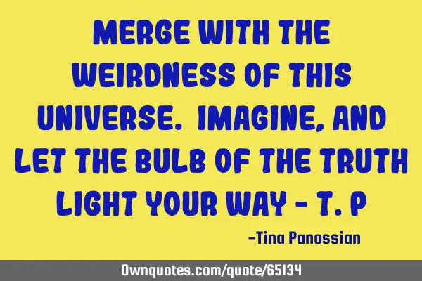 Merge with the weirdness of this universe. Imagine, and let the bulb of the truth light your way - T
