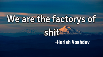 We are the factorys of shit