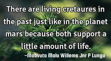 There are living cretaures in the past just like in the planet mars because both support a little