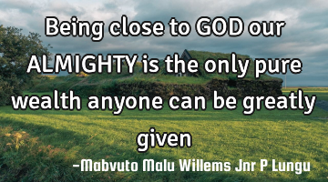 Being close to GOD our ALMIGHTY is the only pure wealth anyone can be greatly given