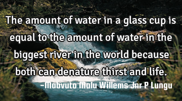 The amount of water in a glass cup is equal to the amount of water in the biggest river in the