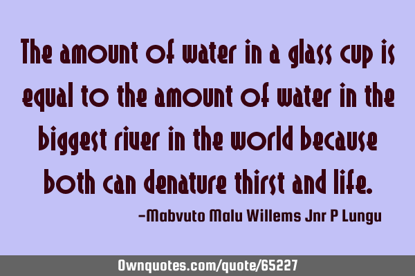 The amount of water in a glass cup is equal to the amount of water in the biggest river in the