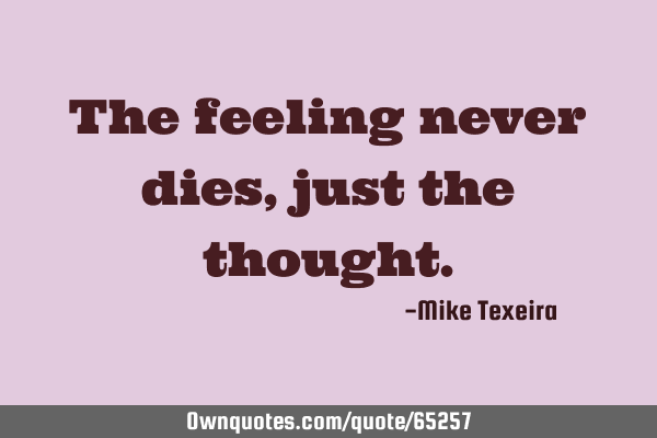 The feeling never dies, just the thought.