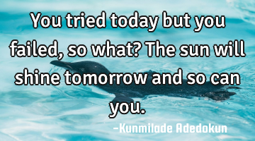 You tried today but you failed, so what? The sun will shine tomorrow and so can you.