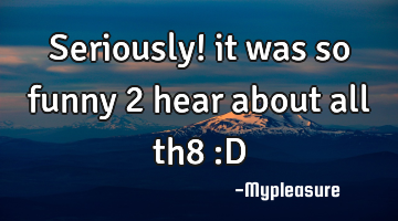Seriously! it was so funny 2 hear about all th8 :D