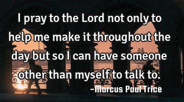 I pray to the Lord not only to help me make it throughout the day but so i can have someone other