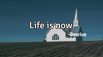 Life is now.
