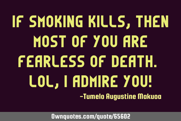 If smoking kills, then most of you are fearless of death. Lol, i admire you!