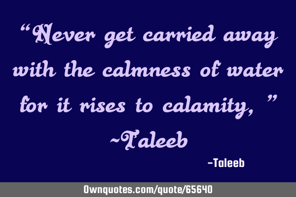 “Never get carried away with the calmness of water for it rises to calamity,” -T