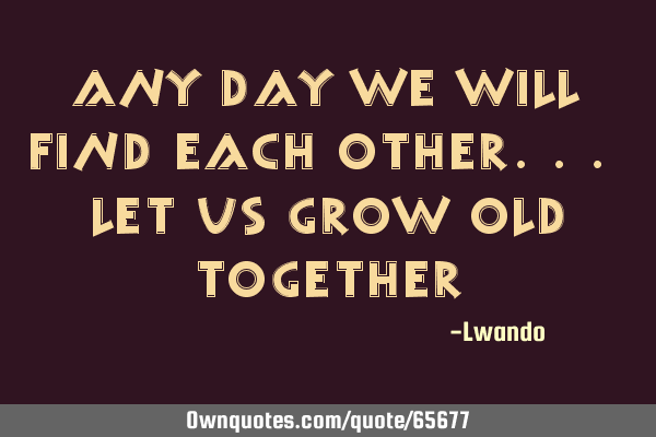 Any day we will find each other... let us grow old