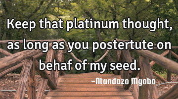 Keep that platinum thought,as long as you postertute on behaf of my seed.