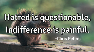 Hatred is questionable, Indifference is painful.