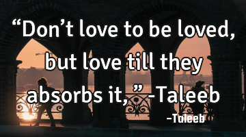 “Don’t love to be loved, but love till they absorbs it,” -Taleeb
