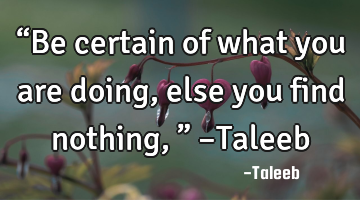 “Be certain of what you are doing, else you find nothing,” –Taleeb