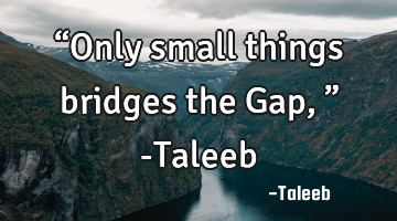 “Only small things bridges the Gap,” -Taleeb