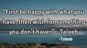 “First be happy with what you have, then wish for something you don’t have,” –Taleeb