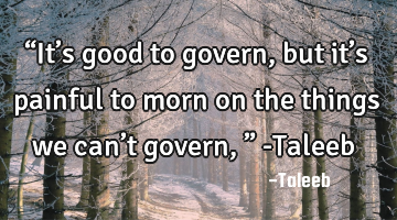 “It’s good to govern, but it’s painful to morn on the things we can’t govern,” -Taleeb