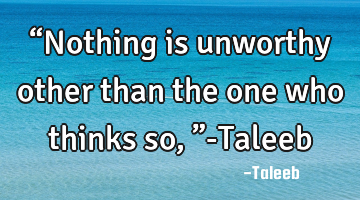 “Nothing is unworthy other than the one who thinks so ,”-Taleeb