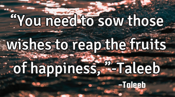 “You need to sow those wishes to reap the fruits of happiness,”-Taleeb