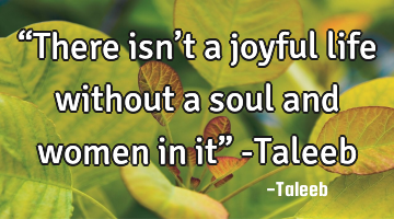 “There isn’t a joyful life without a soul and women in it” -Taleeb