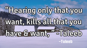 “Hearing only that you want, kills all that you have & want,” -Taleeb