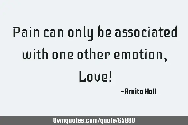 Pain can only be associated with one other emotion, Love!