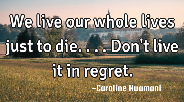 We live our whole lives just to die....don