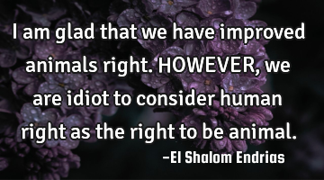 I am glad that we have improved animals right. HOWEVER, we are idiot to consider human right as the