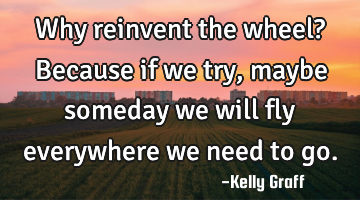 Why reinvent the wheel? Because if we try, maybe someday we will fly everywhere we need to