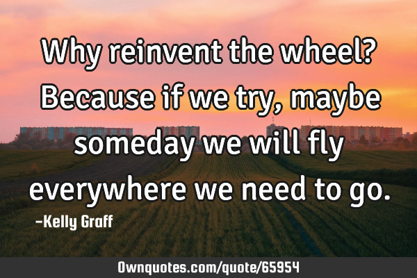 Why reinvent the wheel? Because if we try, maybe someday we will fly everywhere we need to