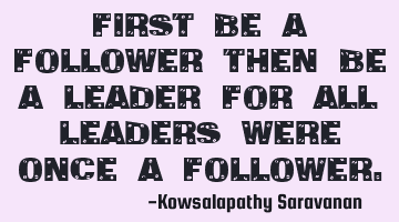 First be a follower then be a leader for all leaders were once a follower.