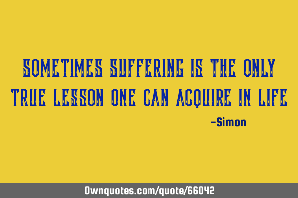Sometimes suffering is the only true lesson one can acquire in
