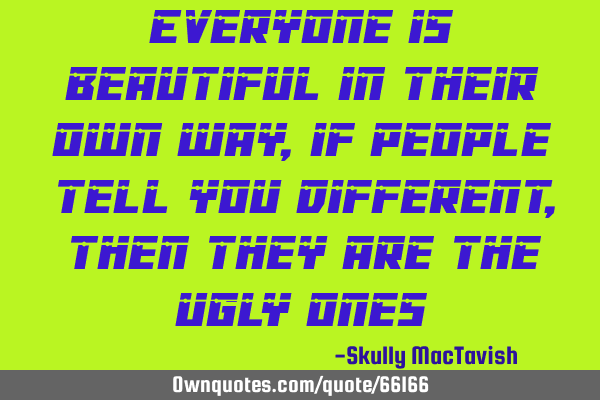 Everyone is beautiful in their own way, if people tell you different, then they are the ugly
